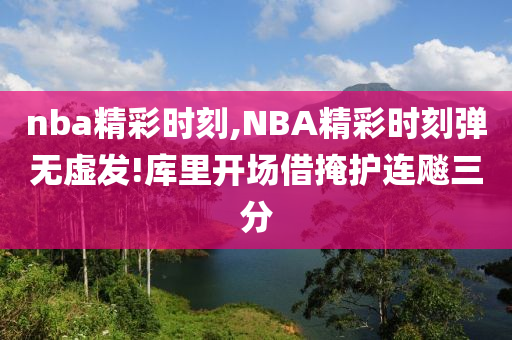nba精彩时刻,NBA精彩时刻弹无虚发!库里开场借掩护连飚三分